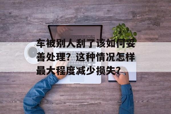 车被别人刮了该如何妥善处理？这种情况怎样最大程度减少损失？-第1张图片-