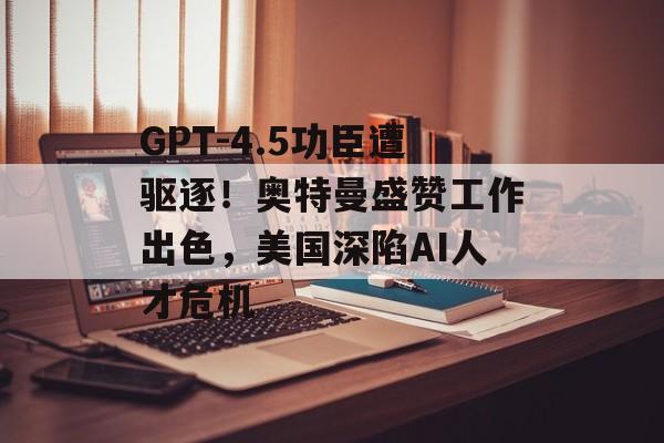 GPT-4.5功臣遭驱逐！奥特曼盛赞工作出色，美国深陷AI人才危机-第1张图片-