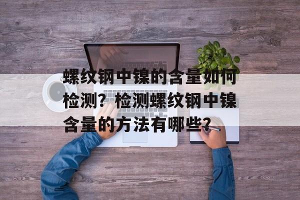 螺纹钢中镍的含量如何检测？检测螺纹钢中镍含量的方法有哪些？-第1张图片-