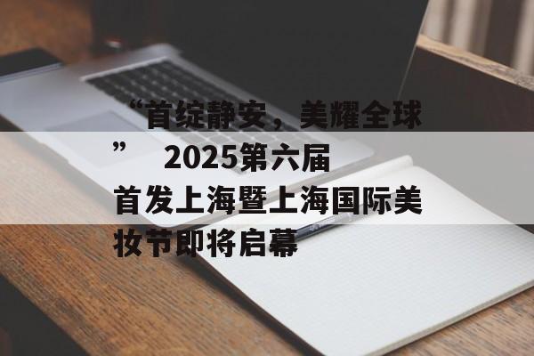 “首绽静安，美耀全球”  2025第六届首发上海暨上海国际美妆节即将启幕-第1张图片-