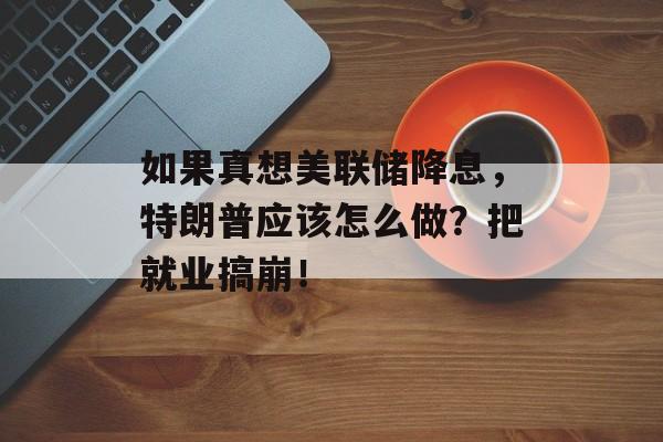 如果真想美联储降息，特朗普应该怎么做？把就业搞崩！-第1张图片-