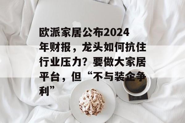 欧派家居公布2024年财报，龙头如何抗住行业压力？要做大家居平台，但“不与装企争利”-第1张图片-