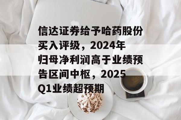 信达证券给予哈药股份买入评级，2024年归母净利润高于业绩预告区间中枢，2025Q1业绩超预期-第1张图片-