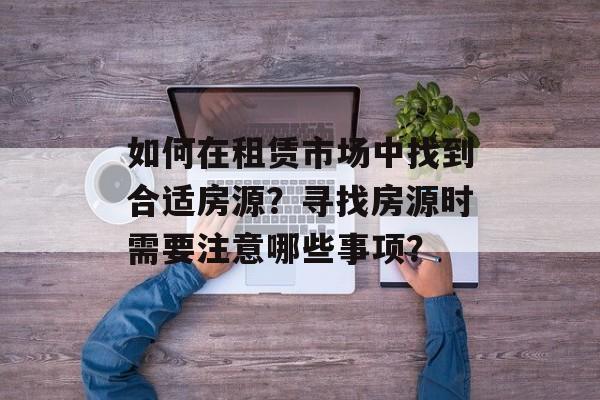 如何在租赁市场中找到合适房源？寻找房源时需要注意哪些事项？-第1张图片-