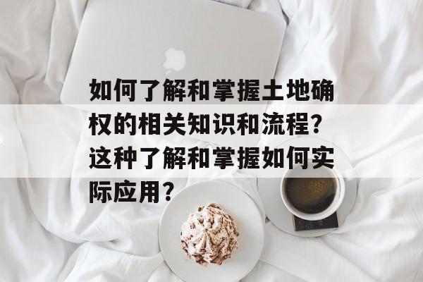 如何了解和掌握土地确权的相关知识和流程？这种了解和掌握如何实际应用？-第1张图片-