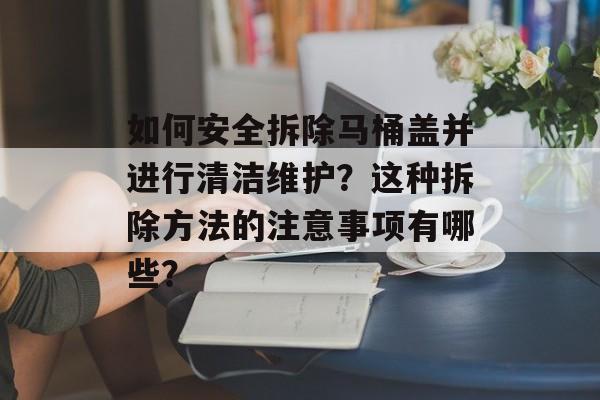 如何安全拆除马桶盖并进行清洁维护？这种拆除方法的注意事项有哪些？-第1张图片-