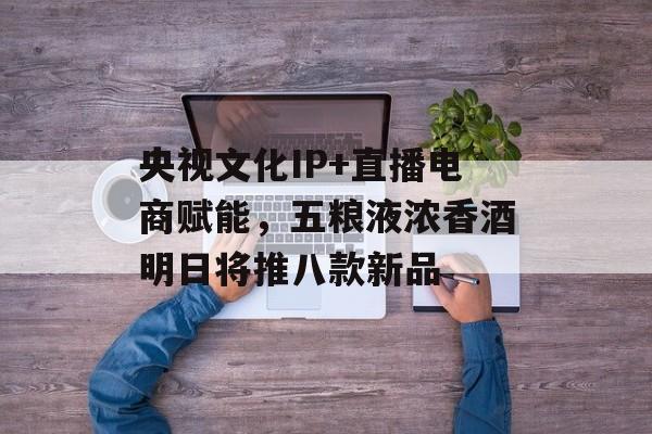 央视文化IP+直播电商赋能，五粮液浓香酒明日将推八款新品-第1张图片-