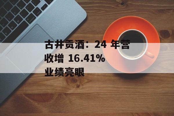 古井贡酒：24 年营收增 16.41% 业绩亮眼-第1张图片-