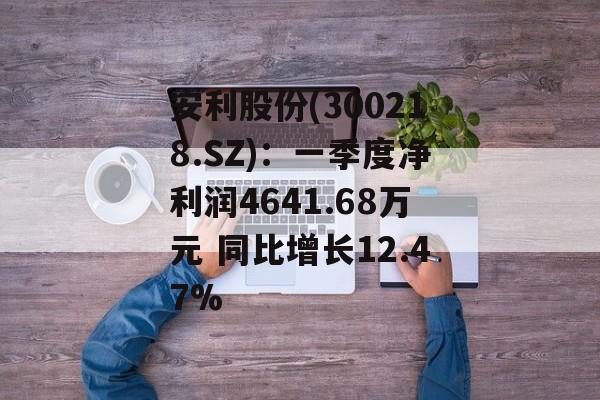 安利股份(300218.SZ)：一季度净利润4641.68万元 同比增长12.47%-第1张图片-