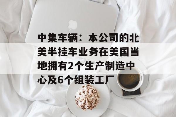 中集车辆：本公司的北美半挂车业务在美国当地拥有2个生产制造中心及6个组装工厂-第1张图片-