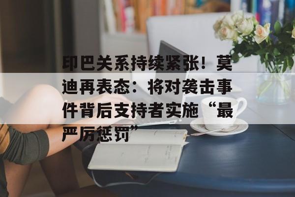 印巴关系持续紧张！莫迪再表态：将对袭击事件背后支持者实施“最严厉惩罚”-第1张图片-