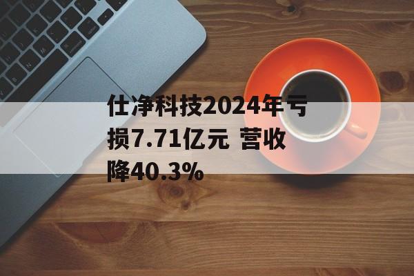 仕净科技2024年亏损7.71亿元 营收降40.3%-第1张图片-