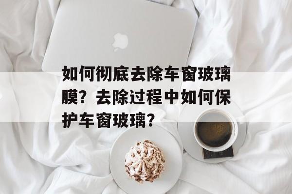 如何彻底去除车窗玻璃膜？去除过程中如何保护车窗玻璃？-第1张图片-