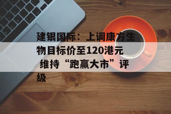 建银国际：上调康方生物目标价至120港元 维持“跑赢大市”评级-第1张图片-