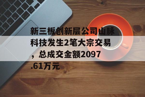 新三板创新层公司山脉科技发生2笔大宗交易，总成交金额2097.61万元-第1张图片-