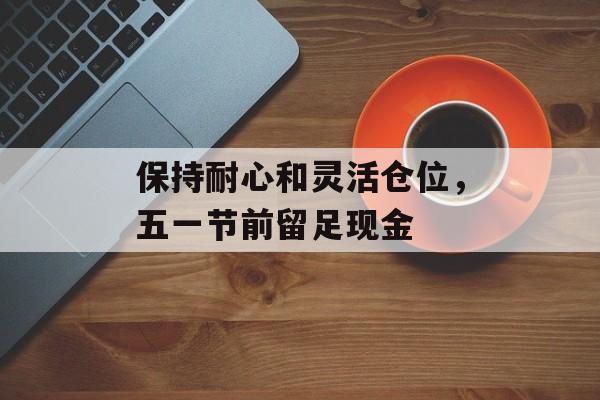 保持耐心和灵活仓位，五一节前留足现金-第1张图片-