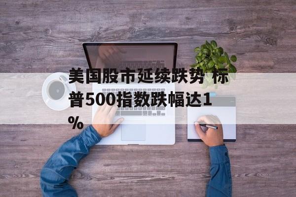 美国股市延续跌势 标普500指数跌幅达1%-第1张图片-