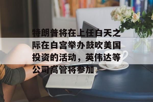 特朗普将在上任白天之际在白宫举办鼓吹美国投资的活动，英伟达等公司高管将参加-第1张图片-
