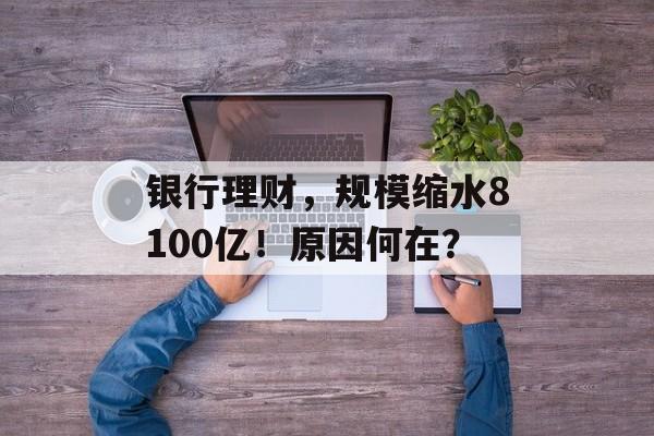 银行理财，规模缩水8100亿！原因何在？-第1张图片-