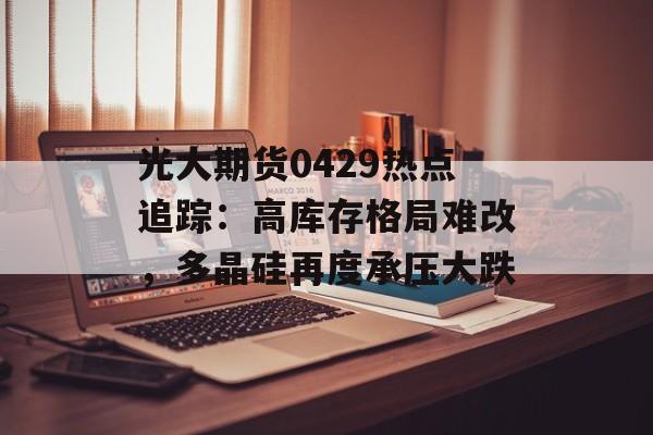 光大期货0429热点追踪：高库存格局难改，多晶硅再度承压大跌-第1张图片-