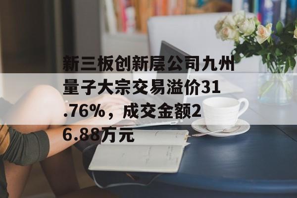新三板创新层公司九州量子大宗交易溢价31.76%，成交金额26.88万元-第1张图片-