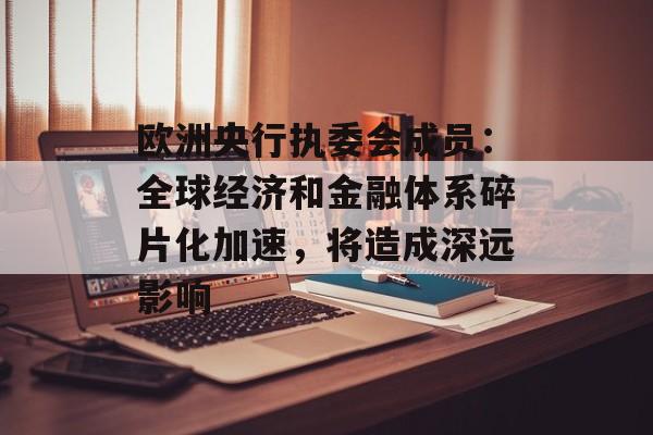欧洲央行执委会成员：全球经济和金融体系碎片化加速，将造成深远影响-第1张图片-