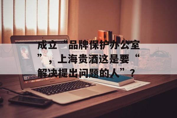 成立“品牌保护办公室”，上海贵酒这是要“解决提出问题的人”？-第1张图片-
