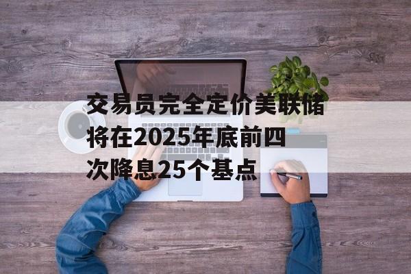交易员完全定价美联储将在2025年底前四次降息25个基点-第1张图片-