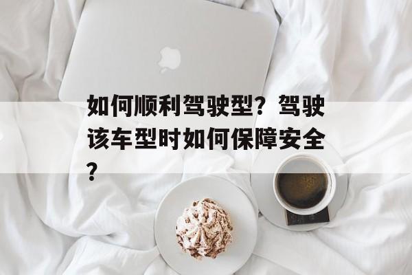 如何顺利驾驶型？驾驶该车型时如何保障安全？-第1张图片-