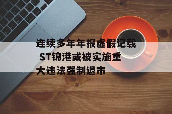 连续多年年报虚假记载 ST锦港或被实施重大违法强制退市-第1张图片-