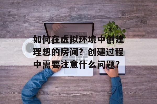 如何在虚拟环境中创建理想的房间？创建过程中需要注意什么问题？-第1张图片-