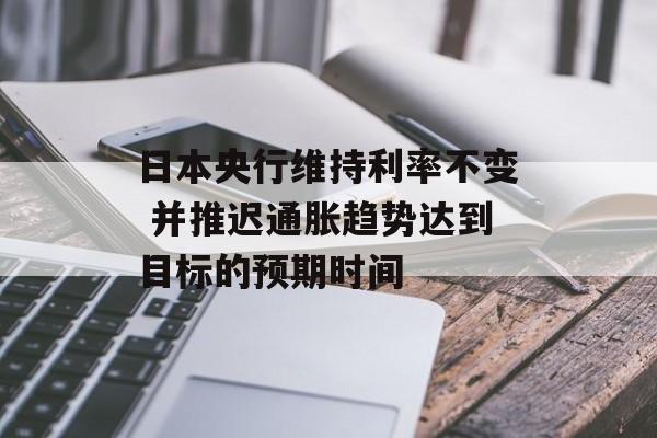 日本央行维持利率不变 并推迟通胀趋势达到目标的预期时间-第1张图片-