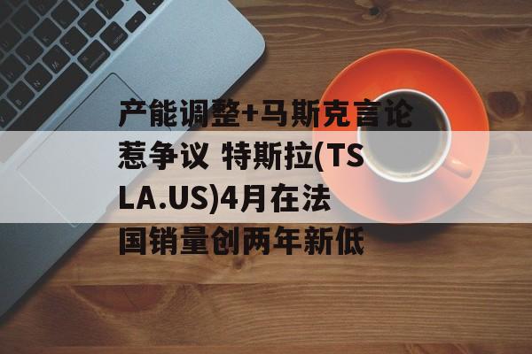 产能调整+马斯克言论惹争议 特斯拉(TSLA.US)4月在法国销量创两年新低-第1张图片-