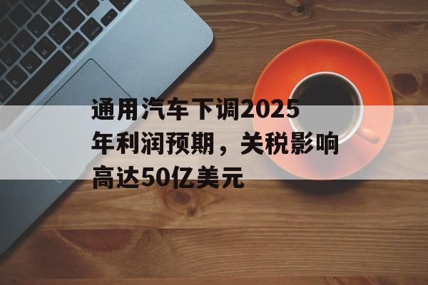 通用汽车下调2025年利润预期，关税影响高达50亿美元-第1张图片-