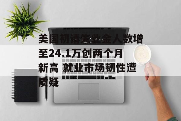美国初请失业金人数增至24.1万创两个月新高 就业市场韧性遭质疑-第1张图片-