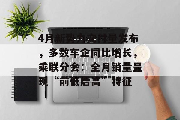 4月新势力交付量发布，多数车企同比增长，乘联分会：全月销量呈现“前低后高”特征-第1张图片-