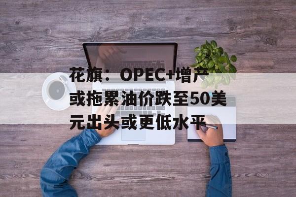 花旗：OPEC+增产或拖累油价跌至50美元出头或更低水平-第1张图片-