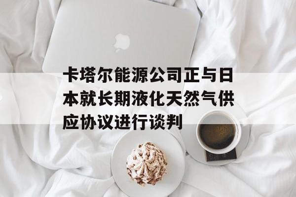 卡塔尔能源公司正与日本就长期液化天然气供应协议进行谈判-第1张图片-