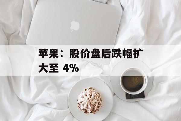 苹果：股价盘后跌幅扩大至 4%-第1张图片-