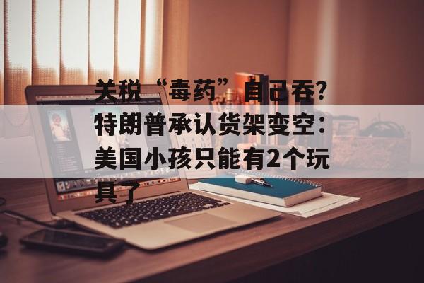 关税“毒药”自己吞？特朗普承认货架变空：美国小孩只能有2个玩具了-第1张图片-