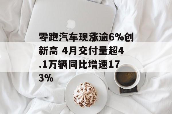 零跑汽车现涨逾6%创新高 4月交付量超4.1万辆同比增速173%-第1张图片-