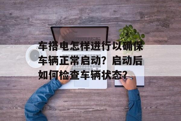 车搭电怎样进行以确保车辆正常启动？启动后如何检查车辆状态？-第1张图片-