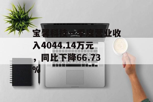 宝馨科技一季度营业收入4044.14万元，同比下降66.73%-第1张图片-