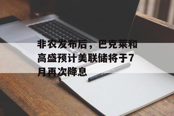 非农发布后，巴克莱和高盛预计美联储将于7月再次降息-第1张图片-