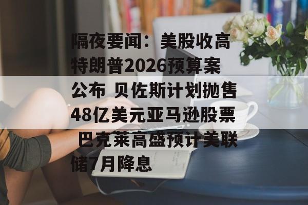 隔夜要闻：美股收高 特朗普2026预算案公布 贝佐斯计划抛售48亿美元亚马逊股票 巴克莱高盛预计美联储7月降息-第1张图片-