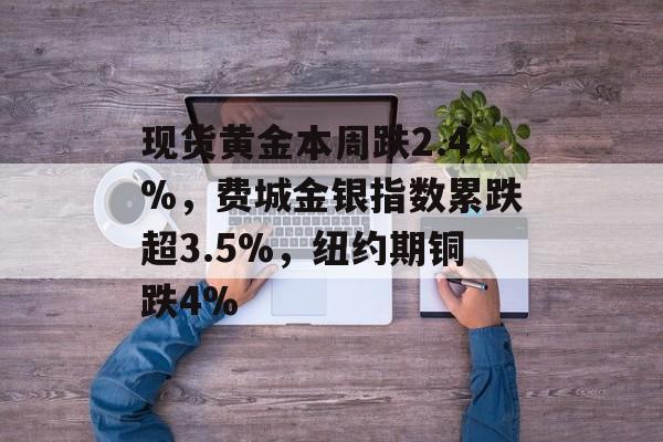 现货黄金本周跌2.4%，费城金银指数累跌超3.5%，纽约期铜跌4%-第1张图片-