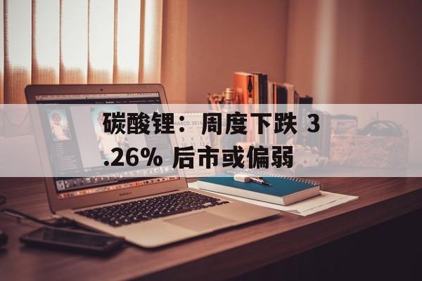 碳酸锂：周度下跌 3.26% 后市或偏弱-第1张图片-