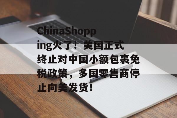 ChinaShopping火了！美国正式终止对中国小额包裹免税政策，多国零售商停止向美发货！-第1张图片-
