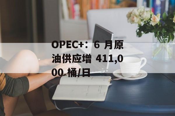 OPEC+：6 月原油供应增 411,000 桶/日-第1张图片-