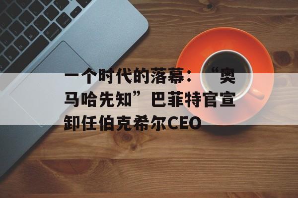 一个时代的落幕：“奥马哈先知”巴菲特官宣卸任伯克希尔CEO-第1张图片-